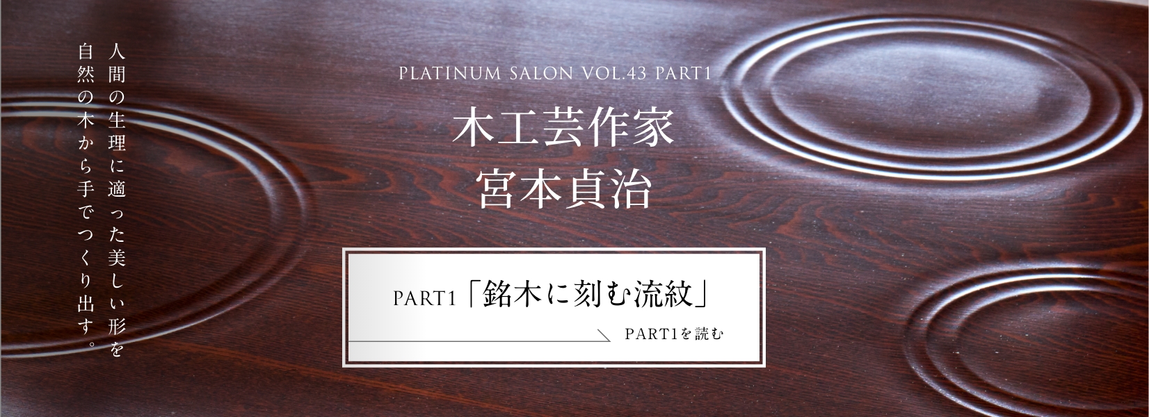 PLATINUM SALON VOL.43 PART1 木工芸作家 宮本貞治＜PART1「銘木に刻む流紋」編＞