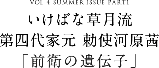 VOL.4 SUMMER ISSUE PART1 いけばな草月流 第四代家元 勅使河原茜「前衛の遺伝子」
