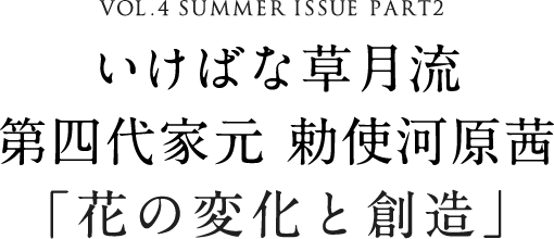 VOL.4 SUMMER ISSUE PART2 いけばな草月流 第四代家元 勅使河原茜「花の変化と創造」