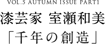VOL.5 AUTUMN ISSUE PART1 漆芸家 室瀬和美「千年の創造」
