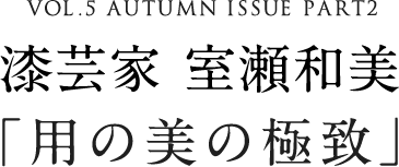 VOL.5 AUTUMN ISSUE PART2 漆芸家 室瀬和美「用の美の極致」