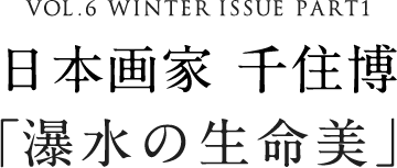 VOL.6 WINTER ISSUE PART1 日本画家 千住博「瀑水の生命美」