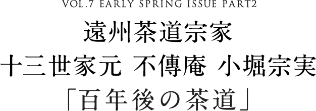 VOL.7 EARLY SPRING ISSUE PART2 遠州茶道宗家 十三世家元 不傳庵 小堀宗実「百年後の茶道」