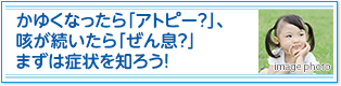 かゆくなったら「アトピー？」、咳が続いたら「ぜん息？」まずは症状を知ろう！