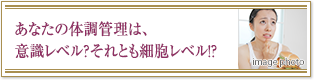 あなたの体調管理は、意識レベル？それとも細胞レベル！？