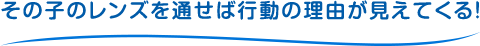 その子のレンズを通せば行動の理由が見えてくる！