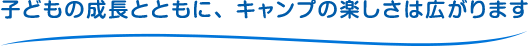 子供の成長とともに、キャンプの楽しさは広がります。