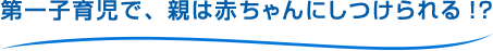 第一子育児で、親は赤ちゃんにしつけられる!?