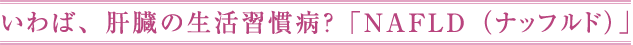 いわば、肝臓の生活習慣病？「NAFLD（ナッフルド）」