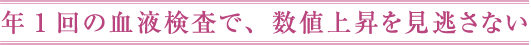 年1回の血液検査で、数値上昇を見逃さない