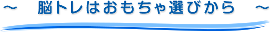 ～　脳トレはおもちゃ選びから　～