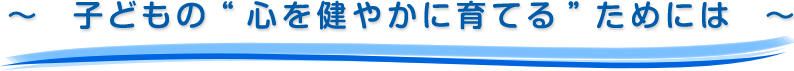 ～  子どもの“心を健やかに育てる”ためには  ～