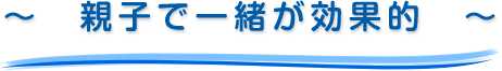 ～　親子で一緒が効果的　～