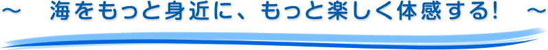 ～　海をもっと身近に、もっと楽しく体感する！　～