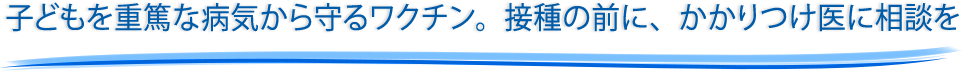 子どもを重篤な病気から守るワクチン。接種の前に、かかりつけ医に相談を