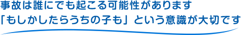 事故は誰にでも起こる可能性があります。「もしかしたらうちの子も」という意識が大切です。