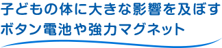 子どもの体に大きな影響を及ぼす、ボタン電池や強力マグネット