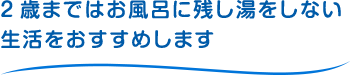 2歳まではお風呂に残し湯をしない生活をおすすめします