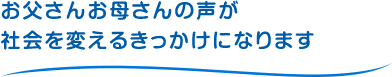 お父さんお母さんの声が社会を変えるきっかけになります