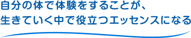 自分の体で体験をすることが、生きていく中で役立つエッセンスになる