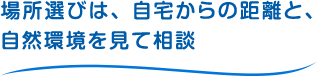 場所選びは、自宅からの距離と、自然環境を見て相談