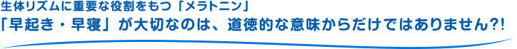 生体リズムに重要な役割をもつ「メラトニン」「早起き・早寝」が大切なのは、道徳的な意味からだけではありません？！