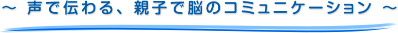～ 声で伝わる、親子で脳のコミュニケーション ～