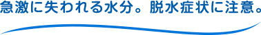 急激に失われる水分。脱水症状に注意。