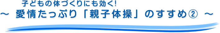 子どもの体づくりにも効く！～ 愛情たっぷり「親子体操」のすすめ② ～