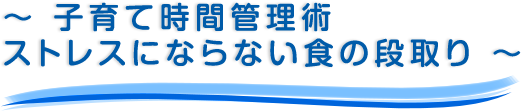 ～ 子育て時間管理術ストレスにならない食の段取り ～