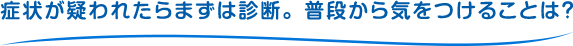 症状が疑われたらまずは診断。普段から気をつけることは？