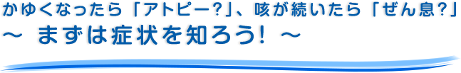 かゆくなったら「アトピー？」、咳が続いたら「ぜん息？」～ まずは症状を知ろう！ ～