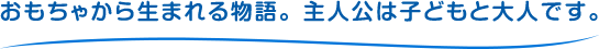 おもちゃから生まれる物語。主人公は子どもと大人です。