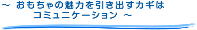 ～ おもちゃの魅力を引き出すカギはコミュニケーション ～