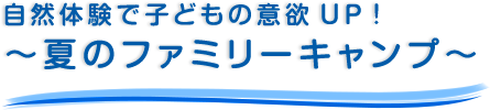 自然体験で子どもの意欲UP！ ～夏のファミリーキャンプ～