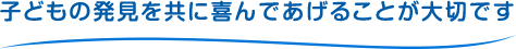 子どもの発見を共に喜んであげることが大切です