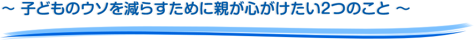 ～ 子どものウソを減らすために親が心がけたい２つのこと ～