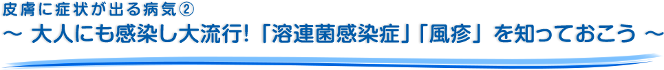 皮膚に症状が出る病気②～ 大人にも感染し大流行！「溶連菌感染症」「風疹」を知っておこう ～