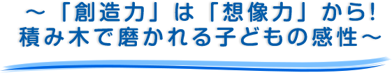 ～ 「創造力」は「想像力」から！積み木で磨かれる子どもの感性～