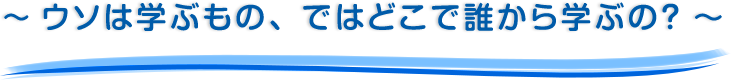 ～ ウソは学ぶもの、ではどこで誰から学ぶの？ ～