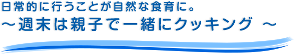 日常的に行うことが自然な食育に。～週末は親子で一緒にクッキング ～
