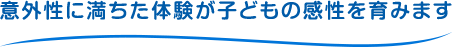 意外性に満ちた体験が子どもの感性を育みます