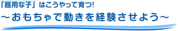 「器用な子」はこうやって育つ！～おもちゃで動きを経験させよう～