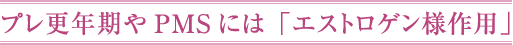 プレ更年期やPMSには「エストロゲン様作用」