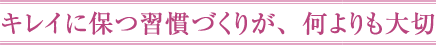 キレイに保つ習慣づくりが、何よりも大切