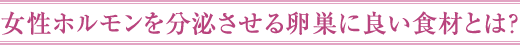 女性ホルモンを分泌させる卵巣に良い食材とは？