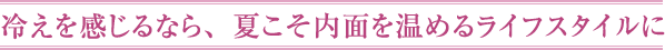 冷えを感じるなら、夏こそ内面を温めるライフスタイルに