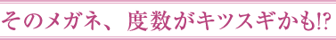 そのメガネ、度数がキツスギかも！？ 