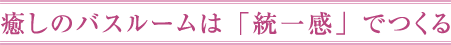 癒しのバスルームは「統一感」でつくる
