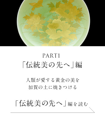 PART1「伝統美の先へ」 編　人類が愛する黄金の美を加賀の土に焼きつける＜「伝統美の先へ」編を読む＞